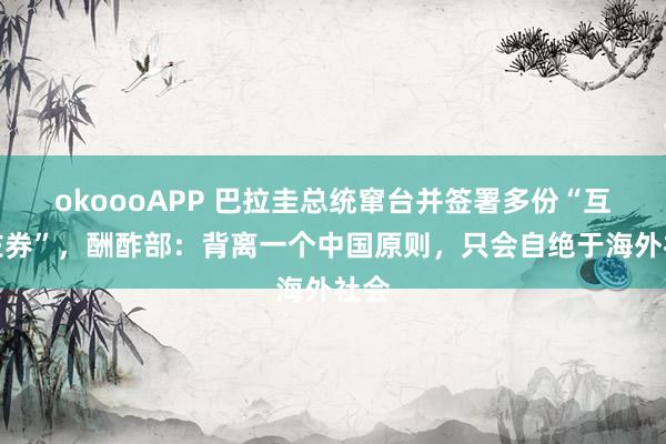 okoooAPP 巴拉圭总统窜台并签署多份“互助左券”，酬酢部：背离一个中国原则，只会自绝于海外社会