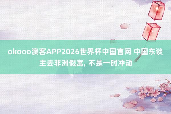 okooo澳客APP2026世界杯中国官网 中国东谈主去非洲假寓， 不是一时冲动