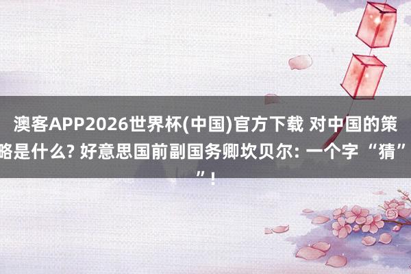 澳客APP2026世界杯(中国)官方下载 对中国的策略是什么? 好意思国前副国务卿坎贝尔: 一个字 “猜”!