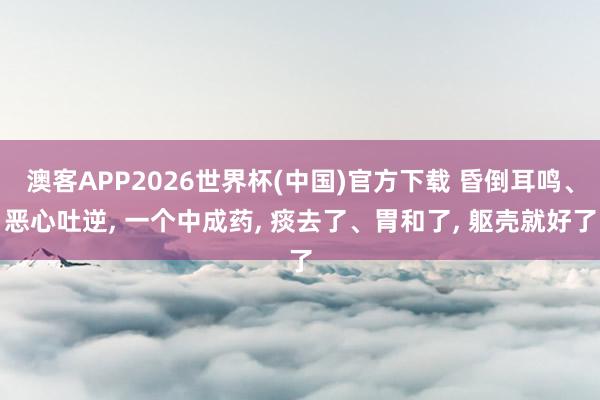 澳客APP2026世界杯(中国)官方下载 昏倒耳鸣、恶心吐逆， 一个中成药， 痰去了、胃和了， 躯壳就好了