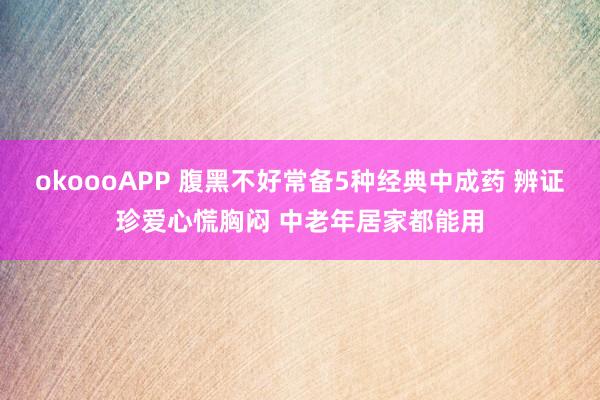 okoooAPP 腹黑不好常备5种经典中成药 辨证珍爱心慌胸闷 中老年居家都能用