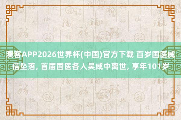 澳客APP2026世界杯(中国)官方下载 百岁国医威信坠落， 首届国医各人吴咸中离世， 享年101岁