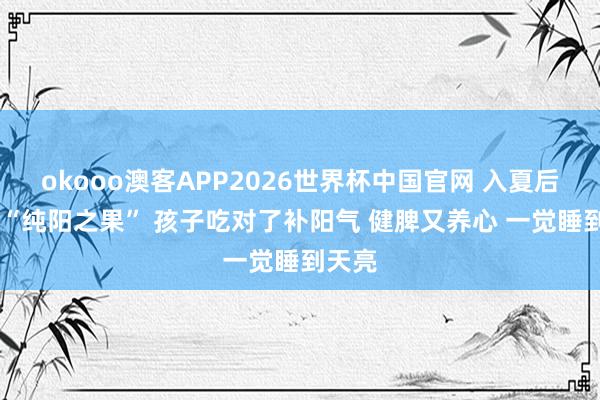 okooo澳客APP2026世界杯中国官网 入夏后 这个“纯阳之果” 孩子吃对了补阳气 健脾又养心 一觉睡到天亮