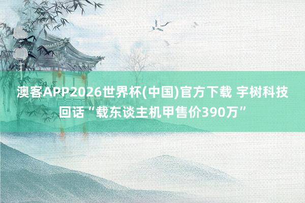 澳客APP2026世界杯(中国)官方下载 宇树科技回话“载东谈主机甲售价390万”