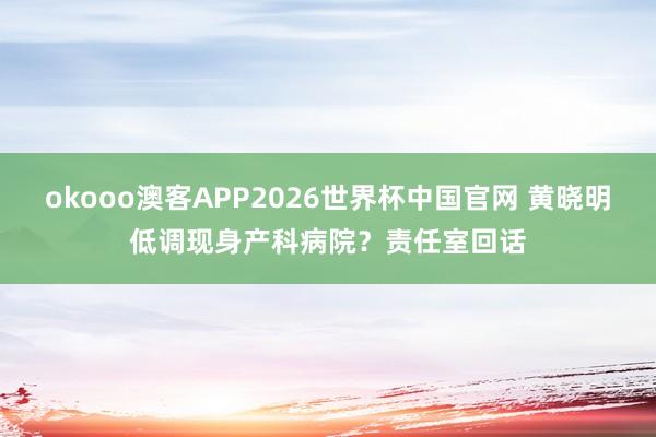 okooo澳客APP2026世界杯中国官网 黄晓明低调现身产科病院？责任室回话