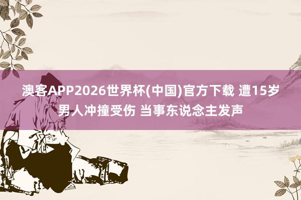 澳客APP2026世界杯(中国)官方下载 遭15岁男人冲撞受伤 当事东说念主发声