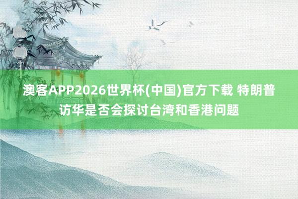 澳客APP2026世界杯(中国)官方下载 特朗普访华是否会探讨台湾和香港问题