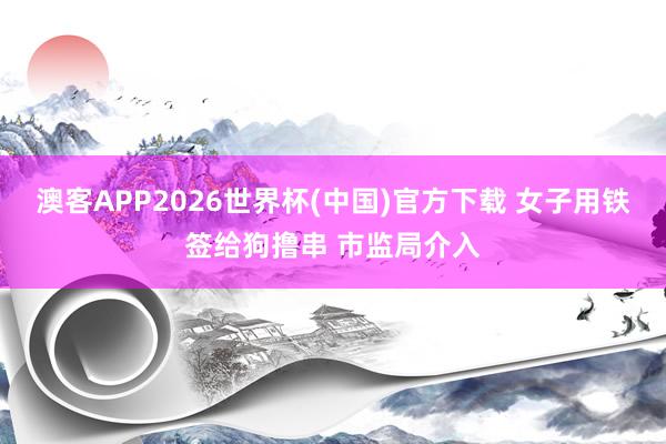 澳客APP2026世界杯(中国)官方下载 女子用铁签给狗撸串 市监局介入