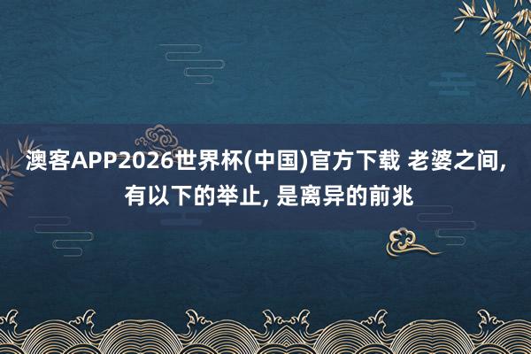 澳客APP2026世界杯(中国)官方下载 老婆之间， 有以下的举止， 是离异的前兆