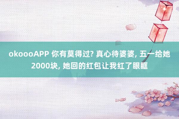 okoooAPP 你有莫得过? 真心待婆婆， 五一给她2000块， 她回的红包让我红了眼眶