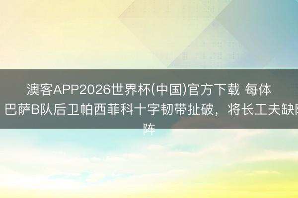 澳客APP2026世界杯(中国)官方下载 每体：巴萨B队后卫帕西菲科十字韧带扯破，将长工夫缺阵
