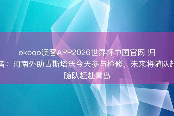 okooo澳客APP2026世界杯中国官网 归队！记者：河南外助古斯塔沃今天参与检修，未来将随队赶赴青岛