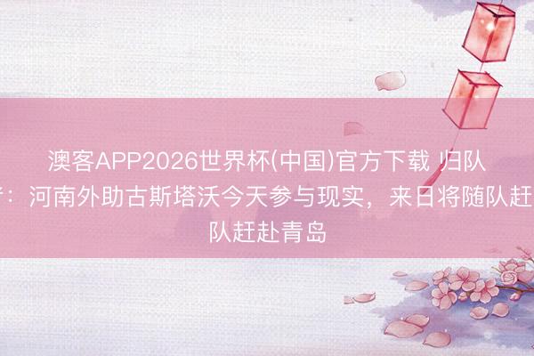 澳客APP2026世界杯(中国)官方下载 归队!记者:河南外助古斯塔沃今天参与现实,来日将随队赶赴青岛