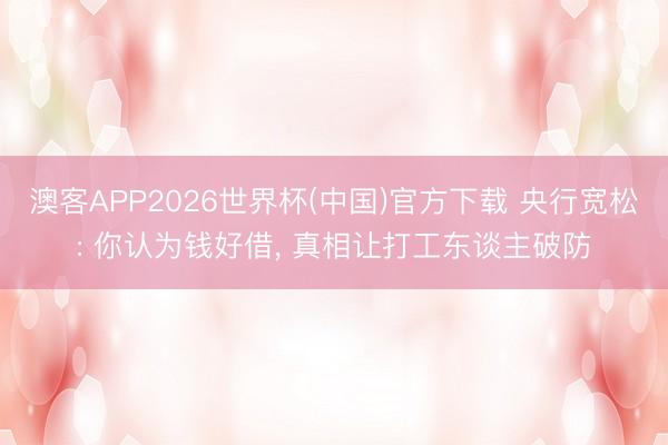 澳客APP2026世界杯(中国)官方下载 央行宽松: 你认为钱好借， 真相让打工东谈主破防