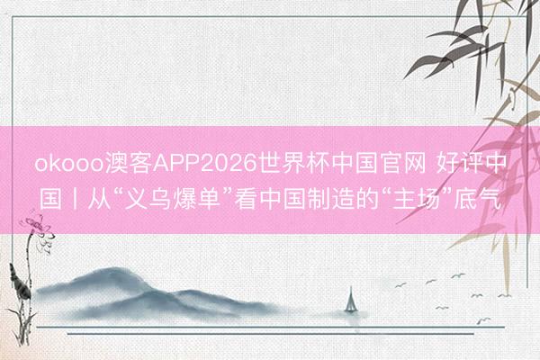 okooo澳客APP2026世界杯中国官网 好评中国丨从“义乌爆单”看中国制造的“主场”底气