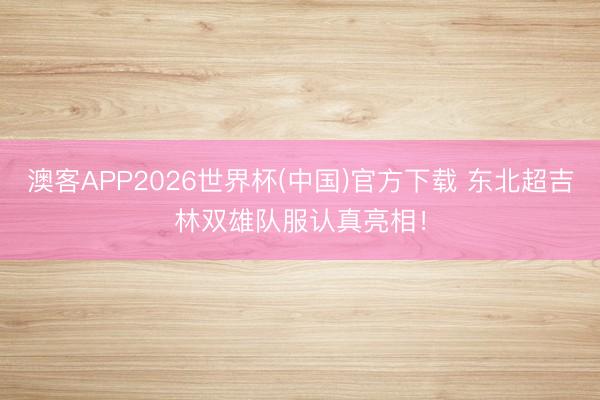 澳客APP2026世界杯(中国)官方下载 东北超吉林双雄队服认真亮相!