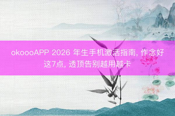 okoooAPP 2026 年生手机激活指南， 作念好这7点， 透顶告别越用越卡