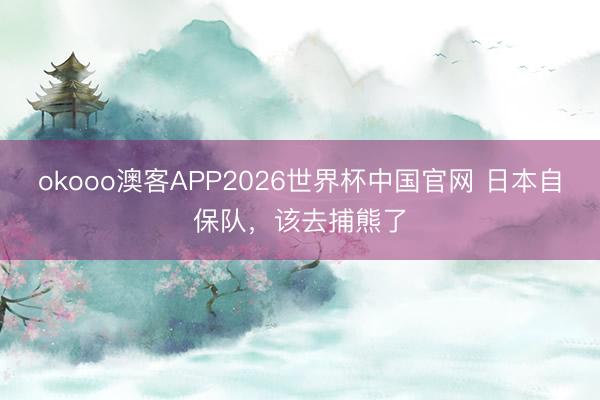 okooo澳客APP2026世界杯中国官网 日本自保队，该去捕熊了
