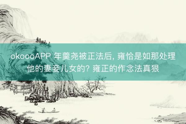 okoooAPP 年羹尧被正法后， 雍恰是如那处理他的妻妾儿女的? 雍正的作念法真狠