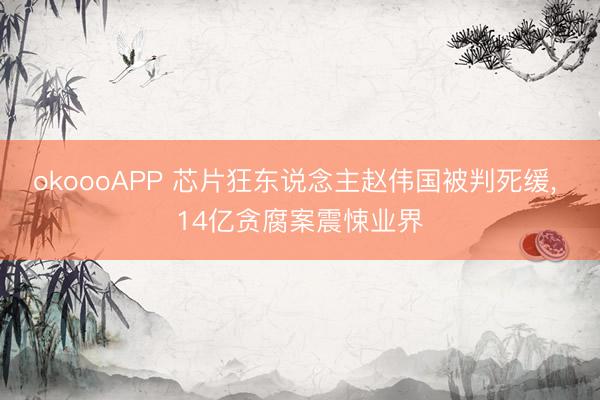 okoooAPP 芯片狂东说念主赵伟国被判死缓, 14亿贪腐案震悚业界