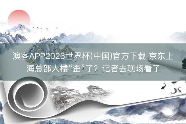 澳客APP2026世界杯(中国)官方下载 京东上海总部大楼“歪”了？记者去现场看了