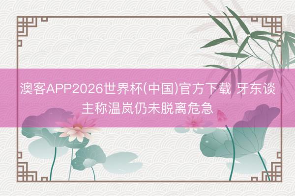 澳客APP2026世界杯(中国)官方下载 牙东谈主称温岚仍未脱离危急