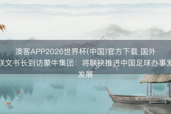 澳客APP2026世界杯(中国)官方下载 国外足联文书长到访蒙牛集团:将联袂推进中国足球办事发展