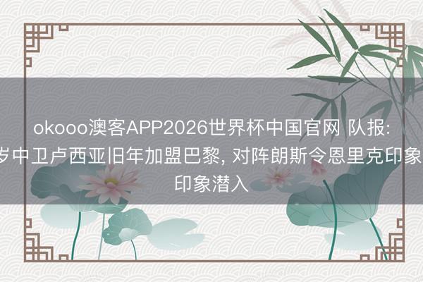 okooo澳客APP2026世界杯中国官网 队报: 19岁中卫卢西亚旧年加盟巴黎， 对阵朗斯令恩里克印象潜入