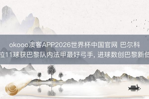 okooo澳客APP2026世界杯中国官网 巴尔科拉11球获巴黎队内法甲最好弓手， 进球数创巴黎新低