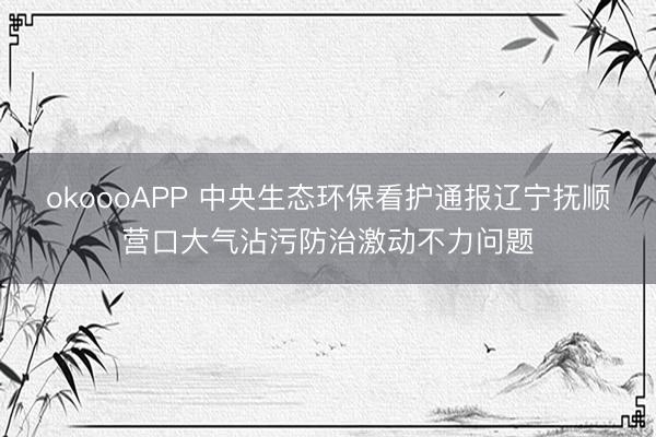 okoooAPP 中央生态环保看护通报辽宁抚顺营口大气沾污防治激动不力问题