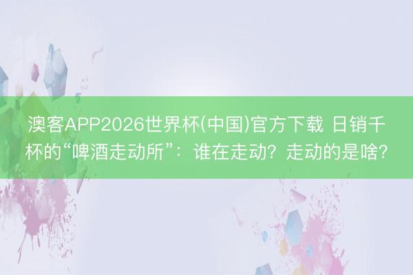 澳客APP2026世界杯(中国)官方下载 日销千杯的“啤酒走动所”:谁在走动?走动的是啥?