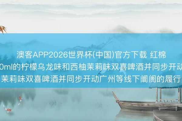澳客APP2026世界杯(中国)官方下载 红棉股份：近期公司推出270ml的柠檬乌龙味和西柚茉莉味双喜啤酒并同步开动广州等线下阛阓的履行