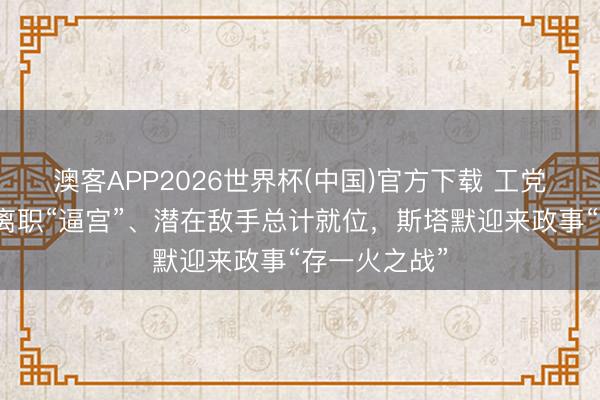澳客APP2026世界杯(中国)官方下载 工党多东说念主离职“逼宫”、潜在敌手总计就位，斯塔默迎来政事“存一火之战”