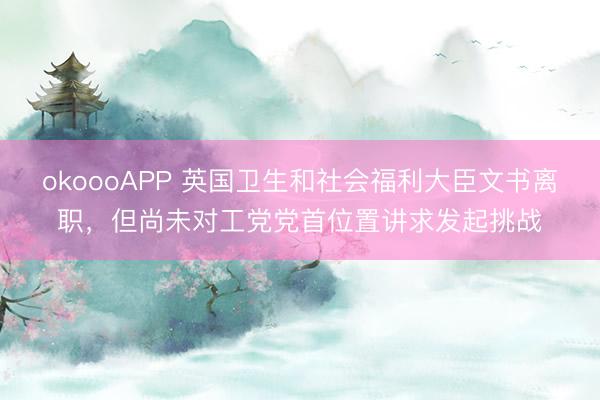 okoooAPP 英国卫生和社会福利大臣文书离职，但尚未对工党党首位置讲求发起挑战