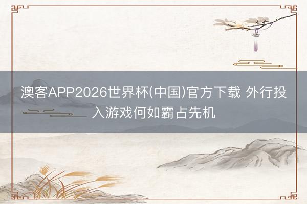 澳客APP2026世界杯(中国)官方下载 外行投入游戏何如霸占先机