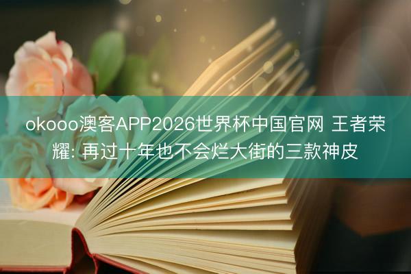 okooo澳客APP2026世界杯中国官网 王者荣耀: 再过十年也不会烂大街的三款神皮