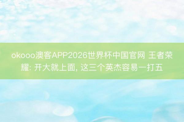 okooo澳客APP2026世界杯中国官网 王者荣耀: 开大就上面， 这三个英杰容易一打五