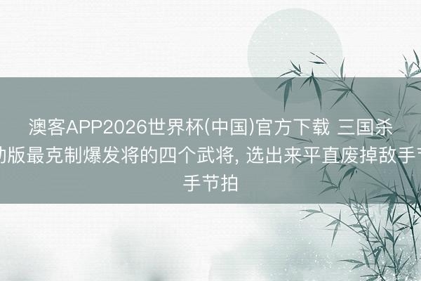 澳客APP2026世界杯(中国)官方下载 三国杀移动版最克制爆发将的四个武将， 选出来平直废掉敌手节拍