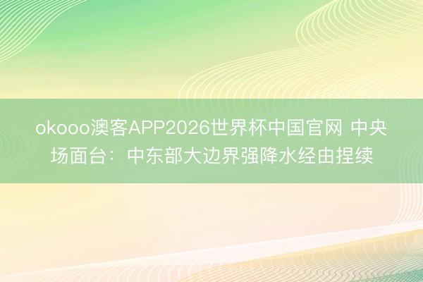okooo澳客APP2026世界杯中国官网 中央场面台：中东部大边界强降水经由捏续
