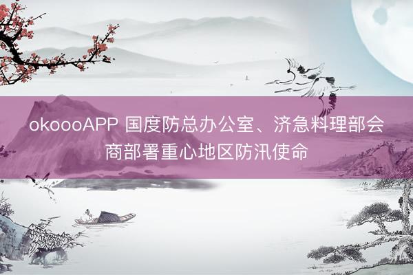 okoooAPP 国度防总办公室、济急料理部会商部署重心地区防汛使命