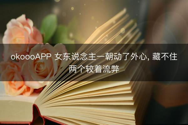 okoooAPP 女东说念主一朝动了外心， 藏不住两个较着流弊