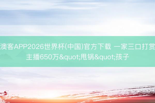 澳客APP2026世界杯(中国)官方下载 一家三口打赏主播650万"甩锅"孩子