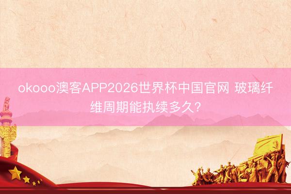 okooo澳客APP2026世界杯中国官网 玻璃纤维周期能执续多久?