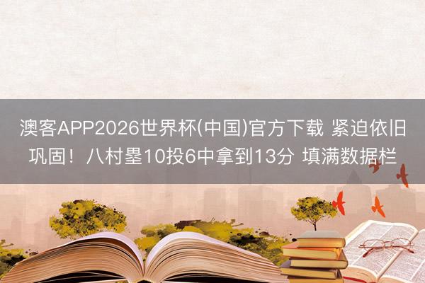 澳客APP2026世界杯(中国)官方下载 紧迫依旧巩固！八村塁10投6中拿到13分 填满数据栏
