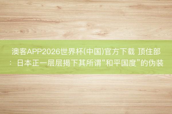 澳客APP2026世界杯(中国)官方下载 顶住部：日本正一层层揭下其所谓“和平国度”的伪装