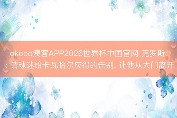 okooo澳客APP2026世界杯中国官网 克罗斯: : 请球迷给卡瓦哈尔应得的告别， 让他从大门离开