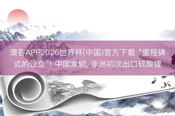 澳客APP2026世界杯(中国)官方下载 “里程碑式的设立”! 中国发轫， 非洲初次出口硫酸锂