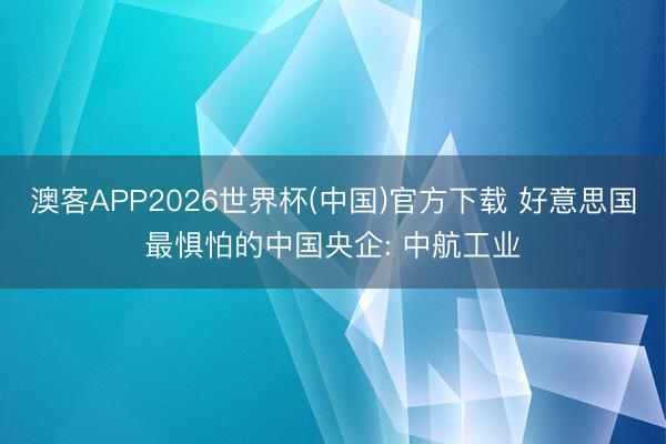 澳客APP2026世界杯(中国)官方下载 好意思国最惧怕的中国央企: 中航工业