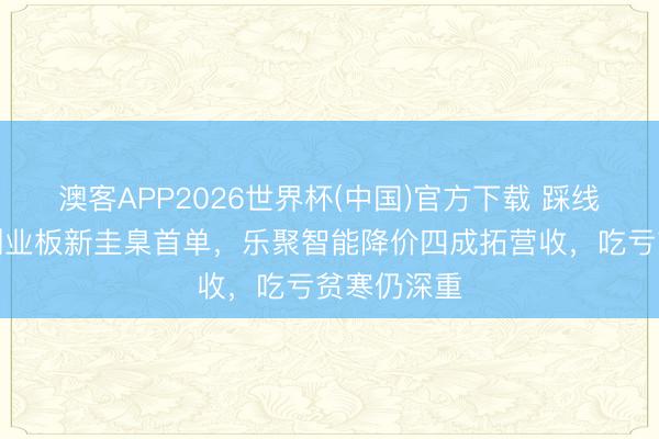 澳客APP2026世界杯(中国)官方下载 踩线够格呈报创业板新圭臬首单，乐聚智能降价四成拓营收，吃亏贫寒仍深重