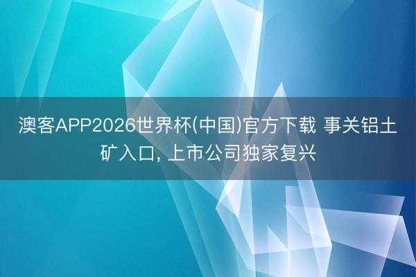 澳客APP2026世界杯(中国)官方下载 事关铝土矿入口， 上市公司独家复兴